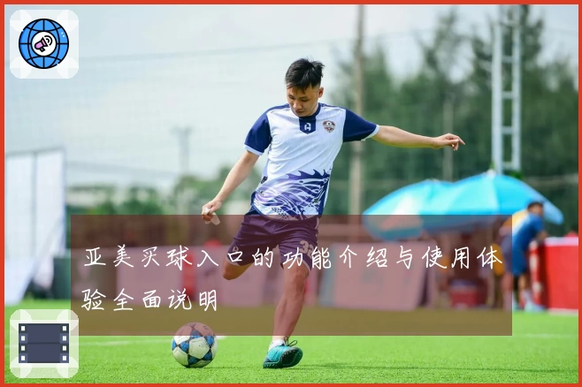 亚美买球入口的功能介绍与使用体验全面说明
